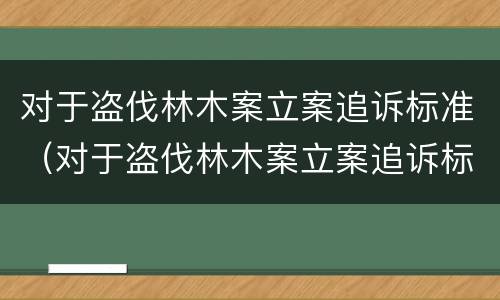 对于盗伐林木案立案追诉标准（对于盗伐林木案立案追诉标准的解读）