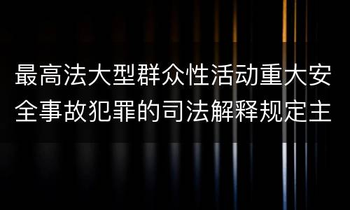 最高法大型群众性活动重大安全事故犯罪的司法解释规定主要内容都有哪些