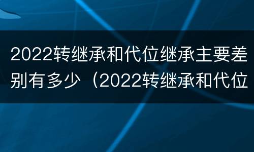 2022转继承和代位继承主要差别有多少（2022转继承和代位继承主要差别有多少）