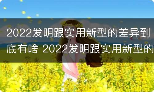 2022发明跟实用新型的差异到底有啥 2022发明跟实用新型的差异到底有啥区别