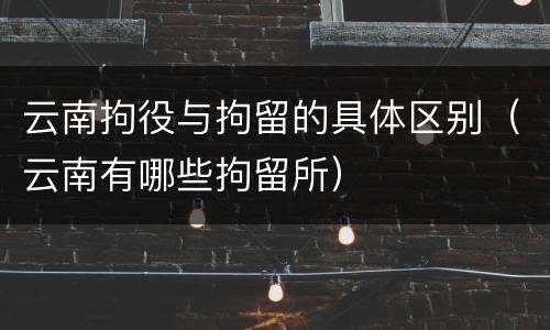 云南拘役与拘留的具体区别（云南有哪些拘留所）