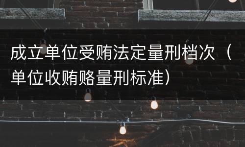 成立单位受贿法定量刑档次（单位收贿赂量刑标准）