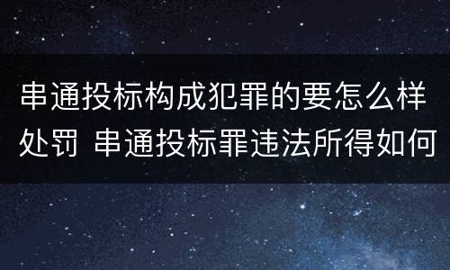 串通投标构成犯罪的要怎么样处罚 串通投标罪违法所得如何认定
