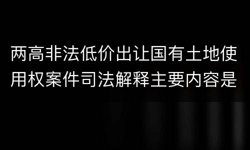 两高非法低价出让国有土地使用权案件司法解释主要内容是什么