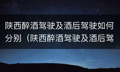 陕西醉酒驾驶及酒后驾驶如何分别（陕西醉酒驾驶及酒后驾驶如何分别判刑）
