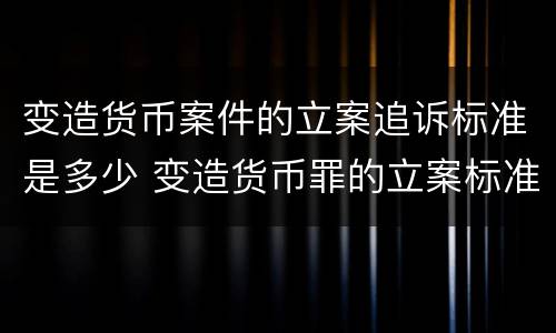 变造货币案件的立案追诉标准是多少 变造货币罪的立案标准