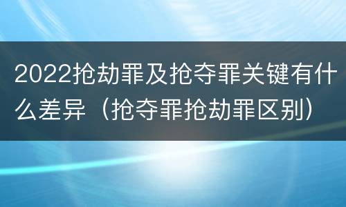 2022抢劫罪及抢夺罪关键有什么差异（抢夺罪抢劫罪区别）