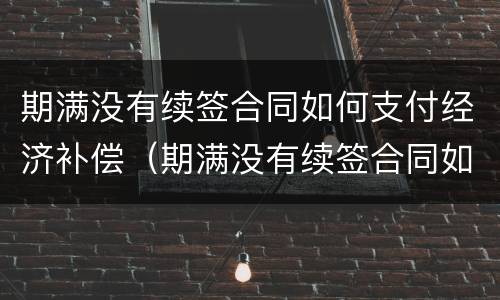 期满没有续签合同如何支付经济补偿（期满没有续签合同如何支付经济补偿费）
