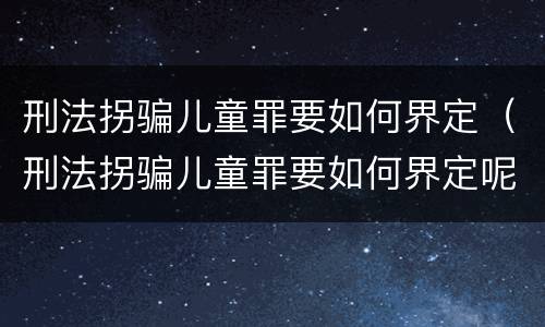 刑法拐骗儿童罪要如何界定（刑法拐骗儿童罪要如何界定呢）