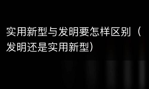 实用新型与发明要怎样区别（发明还是实用新型）