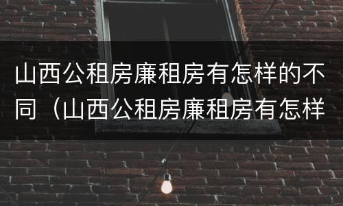 山西公租房廉租房有怎样的不同（山西公租房廉租房有怎样的不同之处）