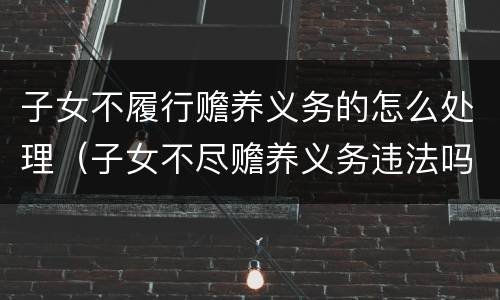 子女不履行赡养义务的怎么处理（子女不尽赡养义务违法吗）