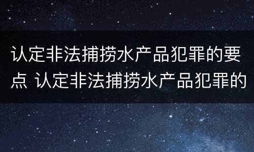 认定非法捕捞水产品犯罪的要点 认定非法捕捞水产品犯罪的要点有哪些
