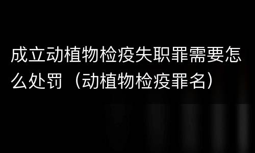 成立动植物检疫失职罪需要怎么处罚（动植物检疫罪名）