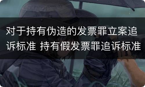 对于持有伪造的发票罪立案追诉标准 持有假发票罪追诉标准