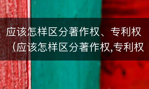 应该怎样区分著作权、专利权（应该怎样区分著作权,专利权）