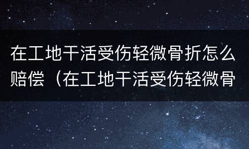 在工地干活受伤轻微骨折怎么赔偿（在工地干活受伤轻微骨折怎么赔偿多少钱）