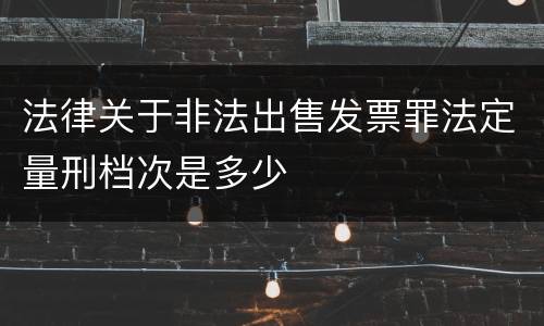 法律关于非法出售发票罪法定量刑档次是多少