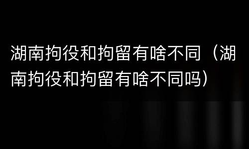 湖南拘役和拘留有啥不同（湖南拘役和拘留有啥不同吗）