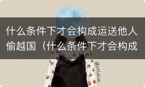 什么条件下才会构成运送他人偷越国（什么条件下才会构成运送他人偷越国境罪）