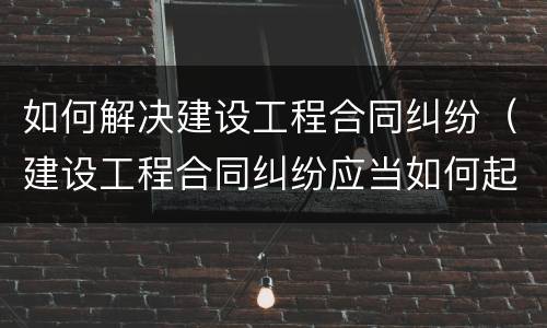 如何解决建设工程合同纠纷（建设工程合同纠纷应当如何起诉）