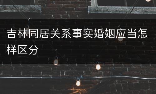 吉林同居关系事实婚姻应当怎样区分
