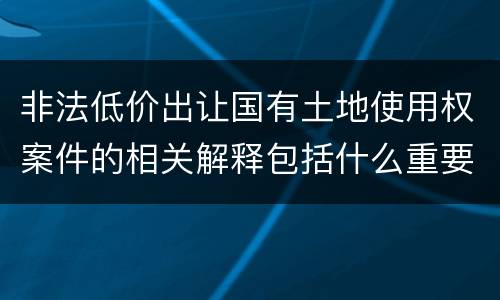 非法低价出让国有土地使用权案件的相关解释包括什么重要内容