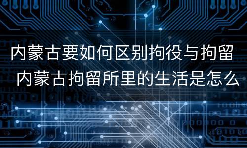内蒙古要如何区别拘役与拘留 内蒙古拘留所里的生活是怎么样的