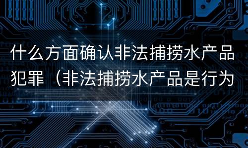 什么方面确认非法捕捞水产品犯罪（非法捕捞水产品是行为犯还是结果犯）