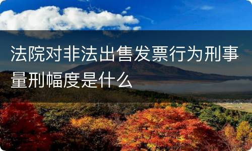 法院对非法出售发票行为刑事量刑幅度是什么