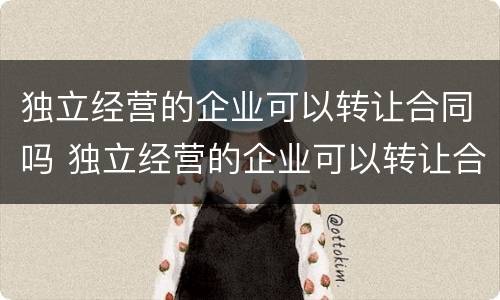 独立经营的企业可以转让合同吗 独立经营的企业可以转让合同吗怎么写