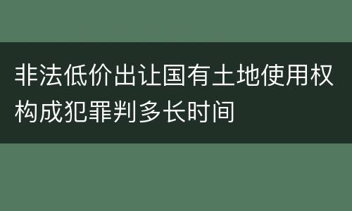 非法低价出让国有土地使用权构成犯罪判多长时间
