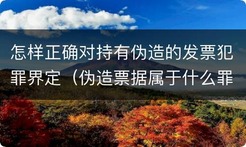 怎样正确对持有伪造的发票犯罪界定（伪造票据属于什么罪）