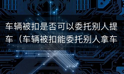 车辆被扣是否可以委托别人提车（车辆被扣能委托别人拿车吗）