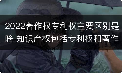 2022著作权专利权主要区别是啥 知识产权包括专利权和著作权吗