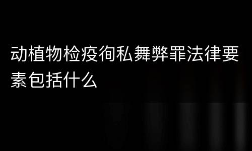 动植物检疫徇私舞弊罪法律要素包括什么