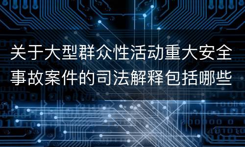 关于大型群众性活动重大安全事故案件的司法解释包括哪些主要规定