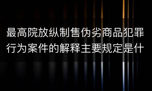 最高院放纵制售伪劣商品犯罪行为案件的解释主要规定是什么