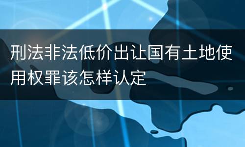刑法非法低价出让国有土地使用权罪该怎样认定