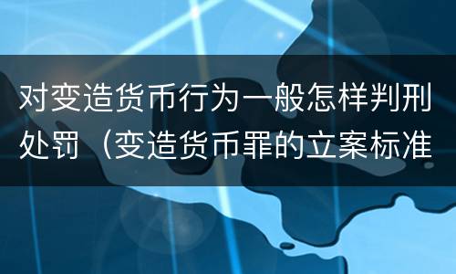 对变造货币行为一般怎样判刑处罚（变造货币罪的立案标准）
