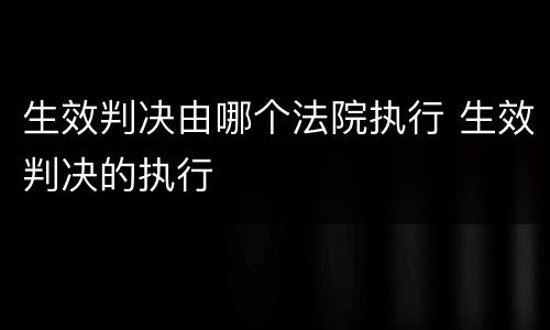生效判决由哪个法院执行 生效判决的执行