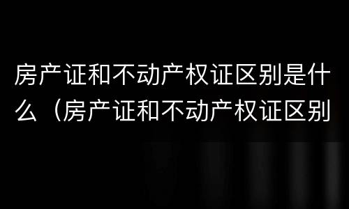 房产证和不动产权证区别是什么（房产证和不动产权证区别是什么呢）