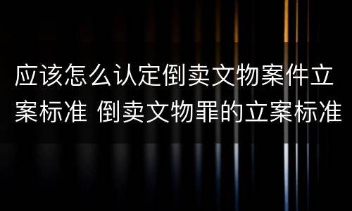 应该怎么认定倒卖文物案件立案标准 倒卖文物罪的立案标准