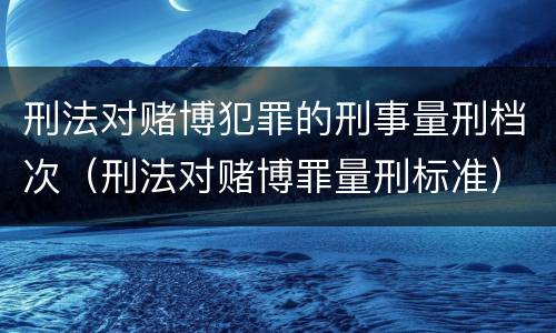 刑法对赌博犯罪的刑事量刑档次（刑法对赌博罪量刑标准）
