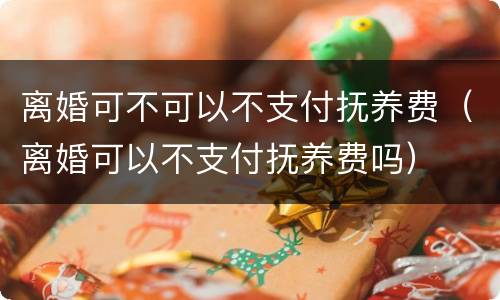 离婚可不可以不支付抚养费（离婚可以不支付抚养费吗）