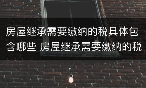 房屋继承需要缴纳的税具体包含哪些 房屋继承需要缴纳的税具体包含哪些内容