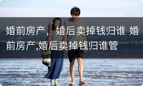 婚前房产，婚后卖掉钱归谁 婚前房产,婚后卖掉钱归谁管