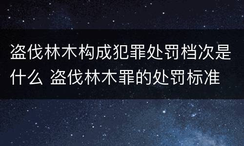 盗伐林木构成犯罪处罚档次是什么 盗伐林木罪的处罚标准