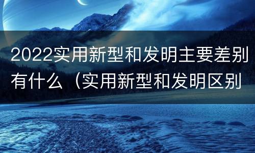2022实用新型和发明主要差别有什么（实用新型和发明区别）