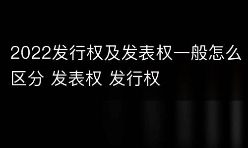 2022发行权及发表权一般怎么区分 发表权 发行权